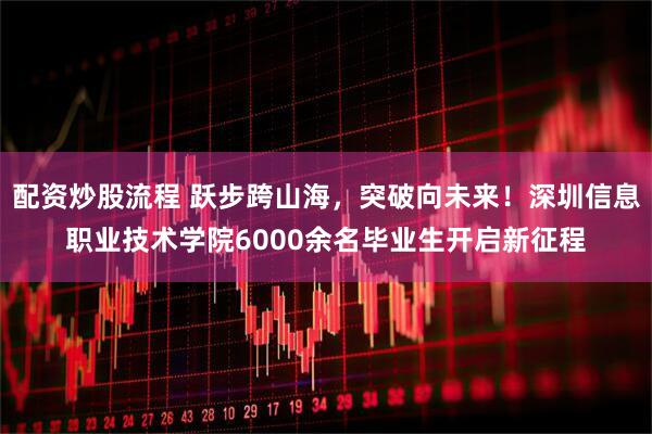 配资炒股流程 跃步跨山海，突破向未来！深圳信息职业技术学院6000余名毕业生开启新征程