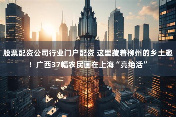 股票配资公司行业门户配资 这里藏着柳州的乡土趣！广西37幅农民画在上海“亮绝活”