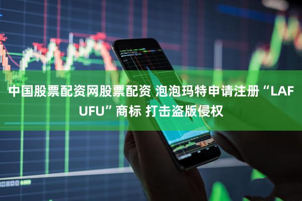 中国股票配资网股票配资 泡泡玛特申请注册“LAFUFU”商标 打击盗版侵权
