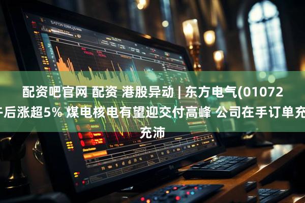 配资吧官网 配资 港股异动 | 东方电气(01072)午后涨超5% 煤电核电有望迎交付高峰 公司在手订单充沛