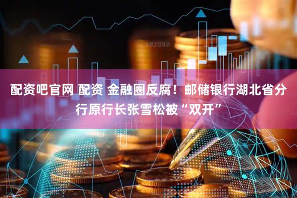 配资吧官网 配资 金融圈反腐！邮储银行湖北省分行原行长张雪松被“双开”