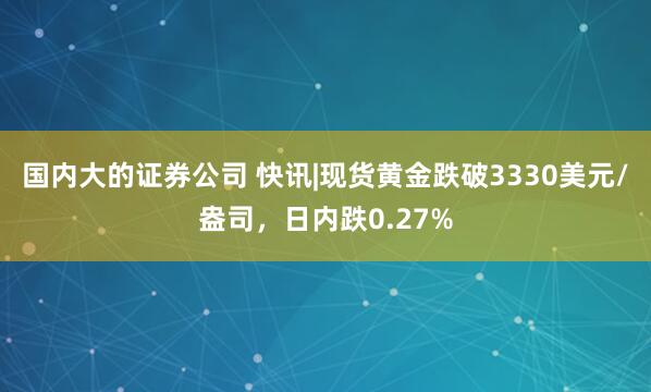 国内大的证券公司 快讯|现货黄金跌破3330美元/盎司，日内跌0.27%
