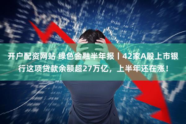 开户配资网站 绿色金融半年报丨42家A股上市银行这项贷款余额超27万亿，上半年还在涨！