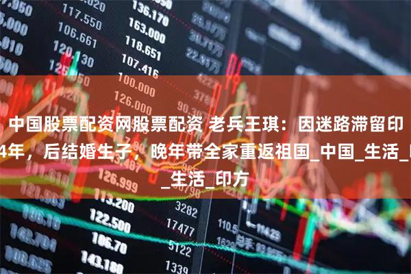 中国股票配资网股票配资 老兵王琪：因迷路滞留印度54年，后结婚生子，晚年带全家重返祖国_中国_生活_印方