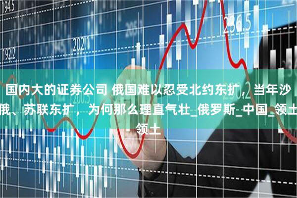国内大的证券公司 俄国难以忍受北约东扩，当年沙俄、苏联东扩，为何那么理直气壮_俄罗斯_中国_领土