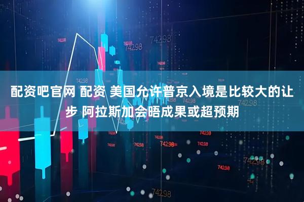配资吧官网 配资 美国允许普京入境是比较大的让步 阿拉斯加会晤成果或超预期