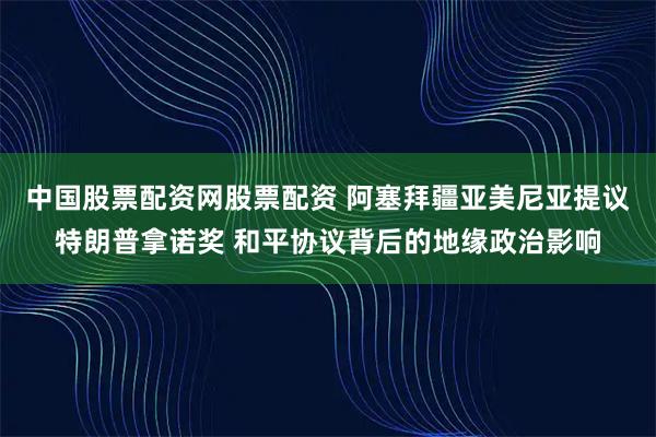 中国股票配资网股票配资 阿塞拜疆亚美尼亚提议特朗普拿诺奖 和平协议背后的地缘政治影响