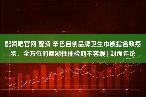 配资吧官网 配资 辛巴自创品牌卫生巾被指含致癌物，全方位的回溯性抽检刻不容缓 | 封面评论