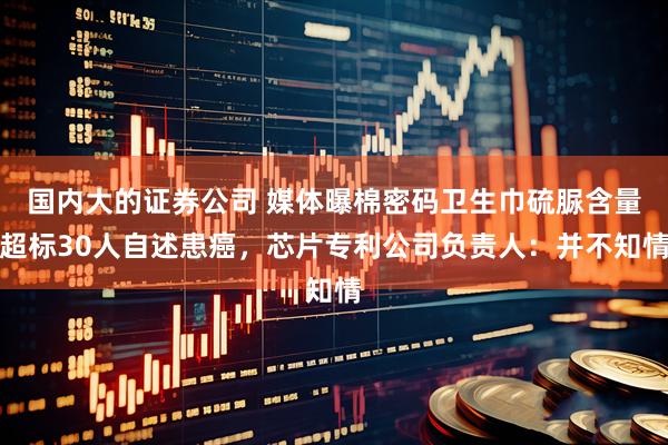 国内大的证券公司 媒体曝棉密码卫生巾硫脲含量超标30人自述患癌，芯片专利公司负责人：并不知情