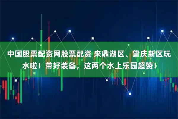 中国股票配资网股票配资 来鼎湖区、肇庆新区玩水啦！带好装备，这两个水上乐园超赞！