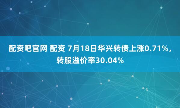 配资吧官网 配资 7月18日华兴转债上涨0.71%，转股溢价率30.04%