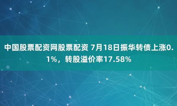 中国股票配资网股票配资 7月18日振华转债上涨0.1%，转股溢价率17.58%