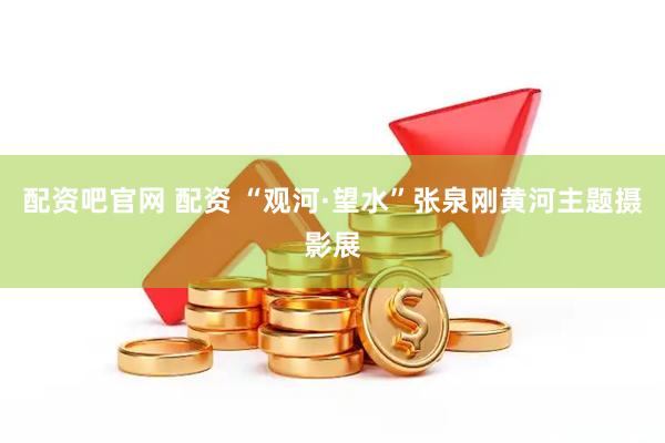 配资吧官网 配资 “观河·望水”张泉刚黄河主题摄影展