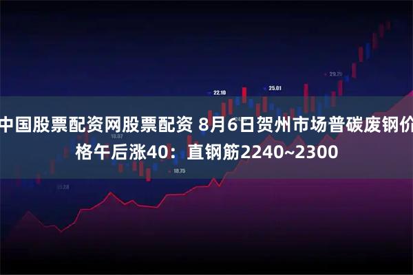 中国股票配资网股票配资 8月6日贺州市场普碳废钢价格午后涨40：直钢筋2240~2300