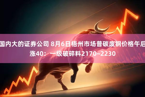 国内大的证券公司 8月6日梧州市场普碳废钢价格午后涨40：一级破碎料2170~2230