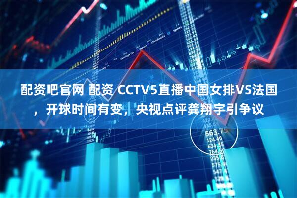 配资吧官网 配资 CCTV5直播中国女排VS法国，开球时间有变，央视点评龚翔宇引争议