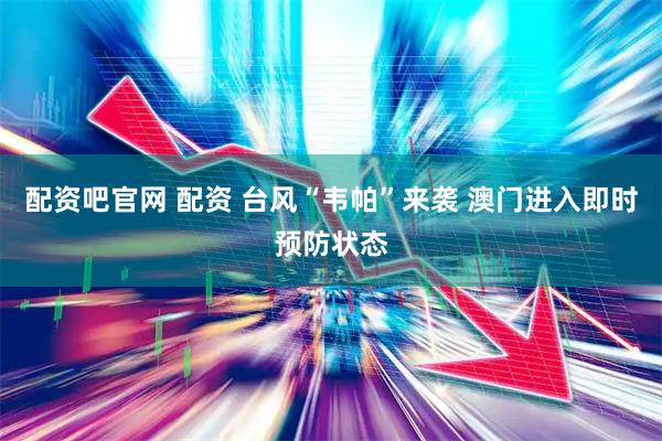 配资吧官网 配资 台风“韦帕”来袭 澳门进入即时预防状态