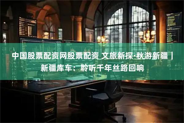 中国股票配资网股票配资 文旅新探·秋游新疆｜新疆库车：聆听千年丝路回响