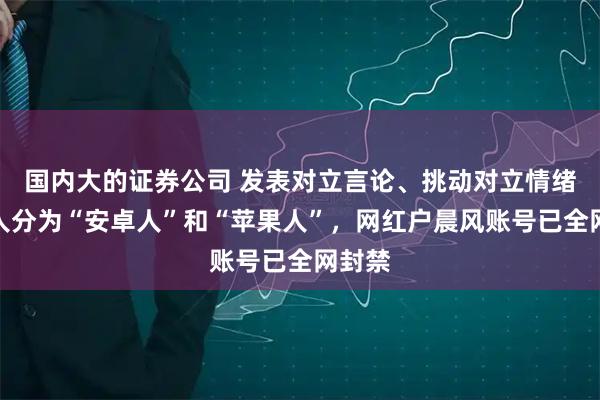 国内大的证券公司 发表对立言论、挑动对立情绪，将人分为“安卓人”和“苹果人”，网红户晨风账号已全网封禁