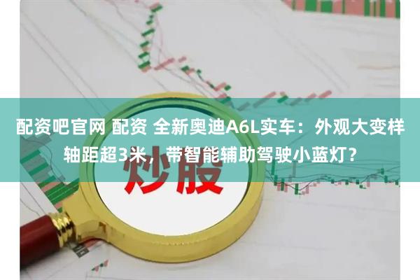 配资吧官网 配资 全新奥迪A6L实车：外观大变样轴距超3米，带智能辅助驾驶小蓝灯？