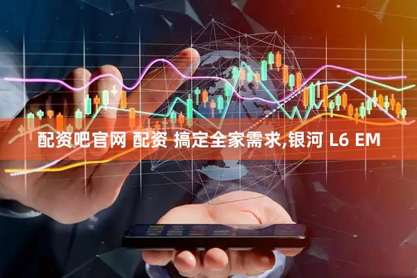 配资吧官网 配资 搞定全家需求,银河 L6 EM