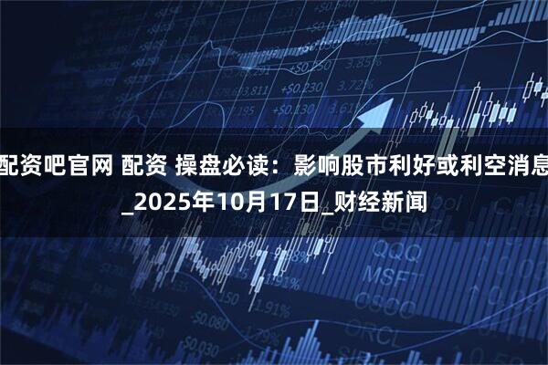 配资吧官网 配资 操盘必读：影响股市利好或利空消息_2025年10月17日_财经新闻
