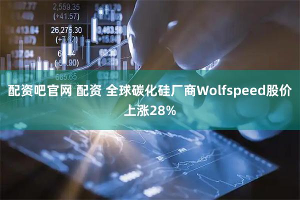 配资吧官网 配资 全球碳化硅厂商Wolfspeed股价上涨28%