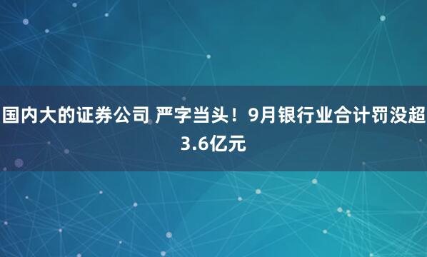 国内大的证券公司 严字当头！9月银行业合计罚没超3.6亿元