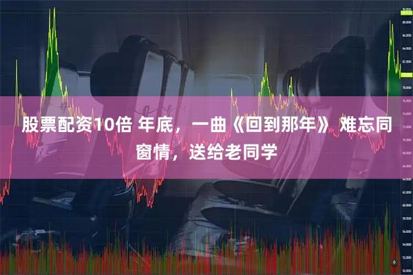 股票配资10倍 年底，一曲《回到那年》 难忘同窗情，送给老同学