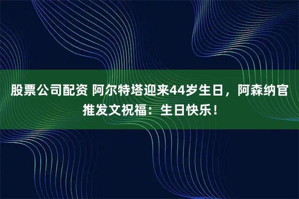 股票公司配资 阿尔特塔迎来44岁生日，阿森纳官推发文祝福：生日快乐！