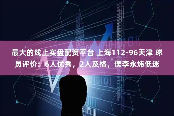 最大的线上实盘配资平台 上海112-96天津 球员评价：6人优秀，2人及格，偰李永炜低迷