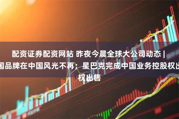 配资证券配资网站 昨夜今晨全球大公司动态 | 美国品牌在中国风光不再；星巴克完成中国业务控股权出售