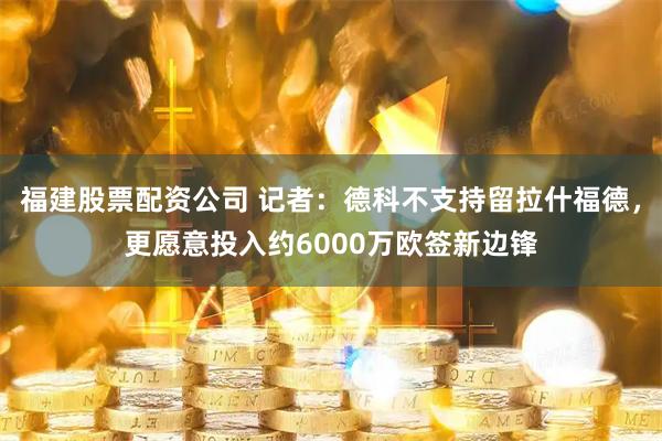 福建股票配资公司 记者：德科不支持留拉什福德，更愿意投入约6000万欧签新边锋