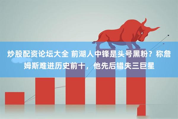 炒股配资论坛大全 前湖人中锋是头号黑粉？称詹姆斯难进历史前十，他先后错失三巨星