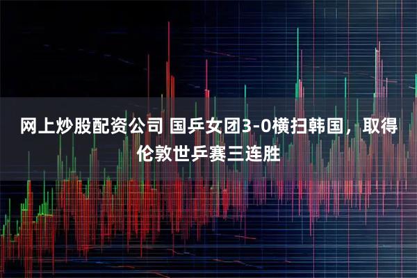 网上炒股配资公司 国乒女团3-0横扫韩国，取得伦敦世乒赛三连胜