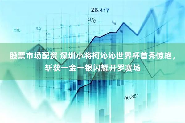 股票市场配资 深圳小将柯沁沁世界杯首秀惊艳，斩获一金一银闪耀开罗赛场