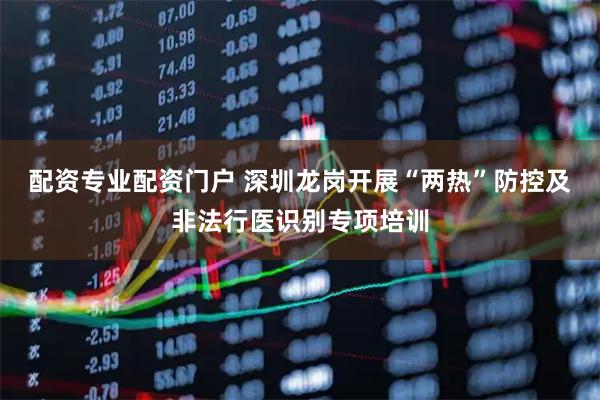 配资专业配资门户 深圳龙岗开展“两热”防控及非法行医识别专项培训