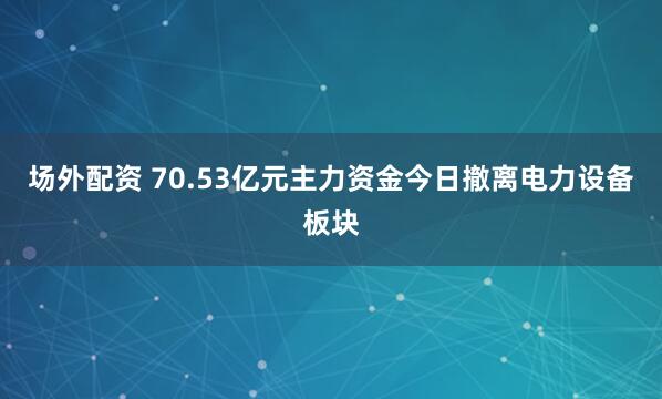 场外配资 70.53亿元主力资金今日撤离电力设备板块