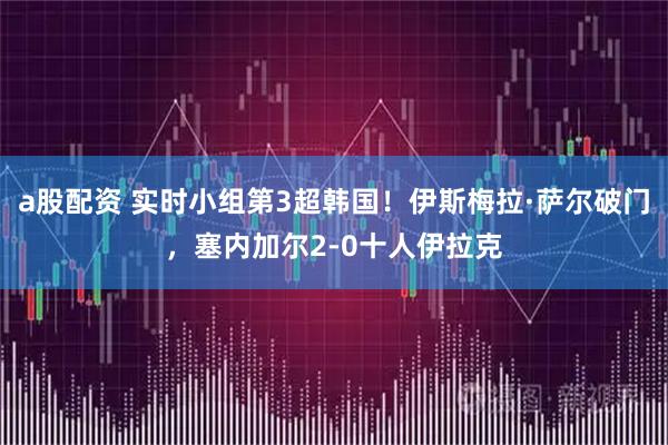 a股配资 实时小组第3超韩国！伊斯梅拉·萨尔破门，塞内加尔2-0十人伊拉克