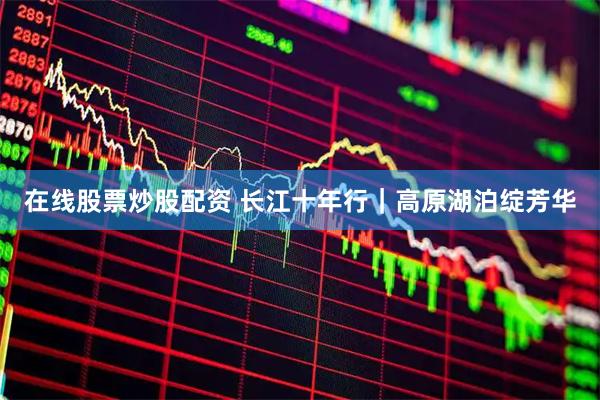 在线股票炒股配资 长江十年行｜高原湖泊绽芳华