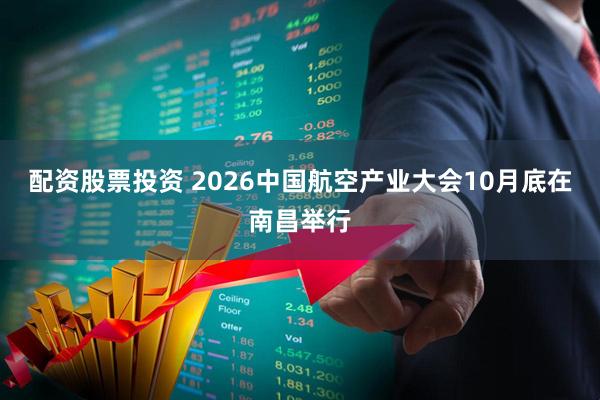 配资股票投资 2026中国航空产业大会10月底在南昌举行