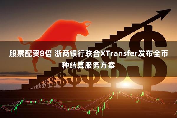 股票配资8倍 浙商银行联合XTransfer发布全币种结算服务方案